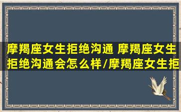 摩羯座女生拒绝沟通 摩羯座女生拒绝沟通会怎么样/摩羯座女生拒绝沟通 摩羯座女生拒绝沟通会怎么样-我的网站